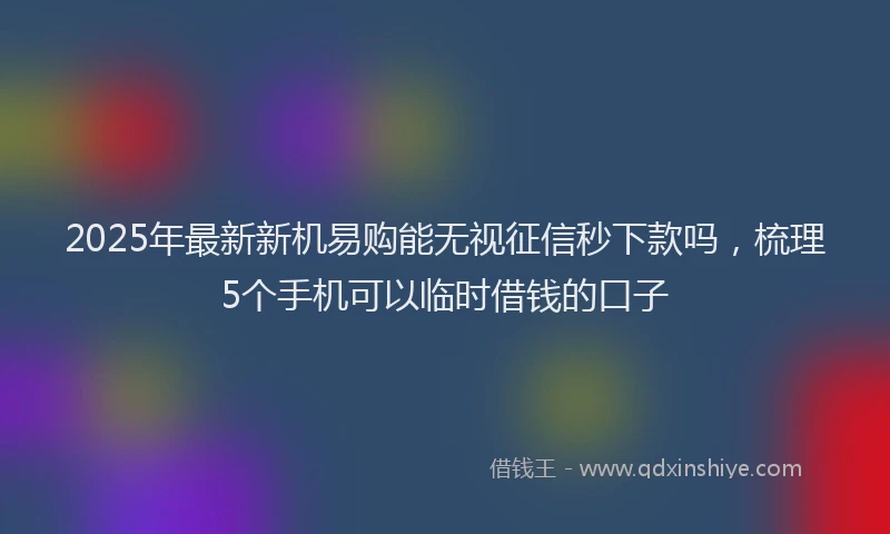 2025年最新新机易购能无视征信秒下款吗，梳理5个手机可以临时借钱的口子