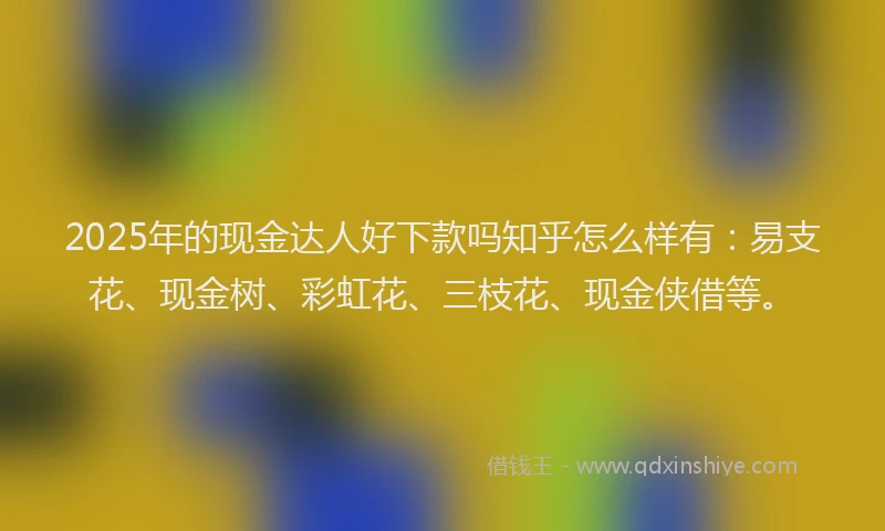 2025年的现金达人好下款吗知乎怎么样有：易支花、现金树、彩虹花、三枝花、现金侠借等。