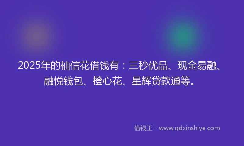 2025年的柚信花借钱有：三秒优品、现金易融、融悦钱包、橙心花、星辉贷款通等。