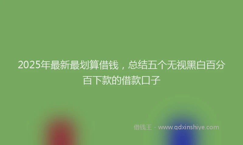 2025年最新最划算借钱，总结五个无视黑白百分百下款的借款口子