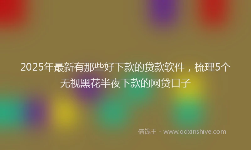 2025年最新有那些好下款的贷款软件，梳理5个无视黑花半夜下款的网贷口子