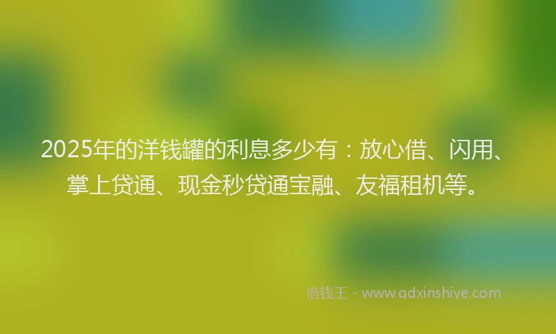2025年的洋钱罐的利息多少有：放心借、闪用、掌上贷通、现金秒贷通宝融、友福租机等。