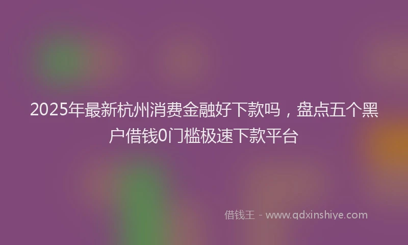 2025年最新杭州消费金融好下款吗，盘点五个黑户借钱0门槛极速下款平台
