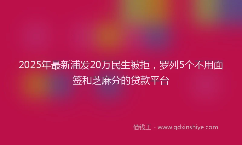 2025年最新浦发20万民生被拒，罗列5个不用面签和芝麻分的贷款平台