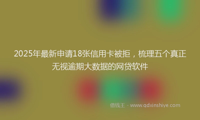 2025年最新申请18张信用卡被拒，梳理五个真正无视逾期大数据的网贷软件