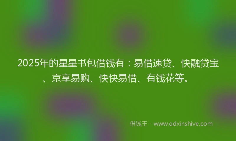 2025年的星星书包借钱有：易借速贷、快融贷宝、京享易购、快快易借、有钱花等。