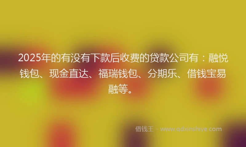 2025年的有没有下款后收费的贷款公司有：融悦钱包、现金直达、福瑞钱包、分期乐、借钱宝易融等。