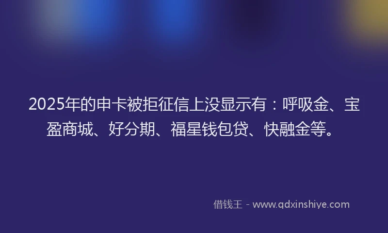 2025年的申卡被拒征信上没显示有：呼吸金、宝盈商城、好分期、福星钱包贷、快融金等。