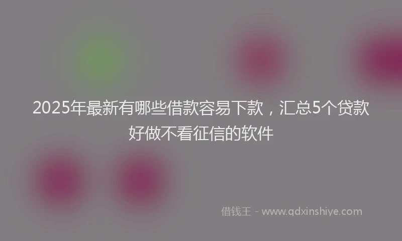 2025年最新有哪些借款容易下款，汇总5个贷款好做不看征信的软件