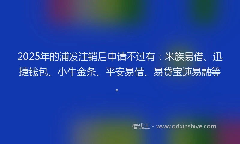 2025年的浦发注销后申请不过有：米族易借、迅捷钱包、小牛金条、平安易借、易贷宝速易融等。