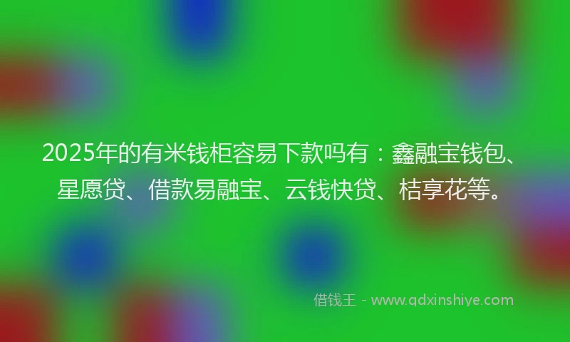 2025年的有米钱柜容易下款吗有：鑫融宝钱包、星愿贷、借款易融宝、云钱快贷、桔享花等。