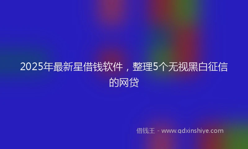 2025年最新星借钱软件，整理5个无视黑白征信的网贷