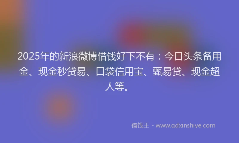 2025年的新浪微博借钱好下不有：今日头条备用金、现金秒贷易、口袋信用宝、甄易贷、现金超人等。