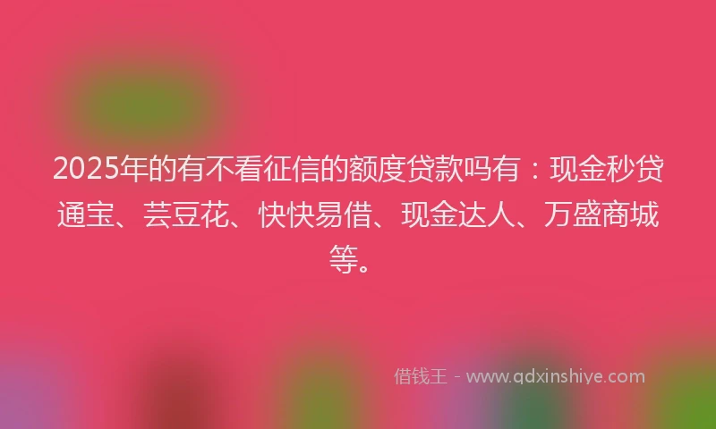 2025年的有不看征信的额度贷款吗有：现金秒贷通宝、芸豆花、快快易借、现金达人、万盛商城等。