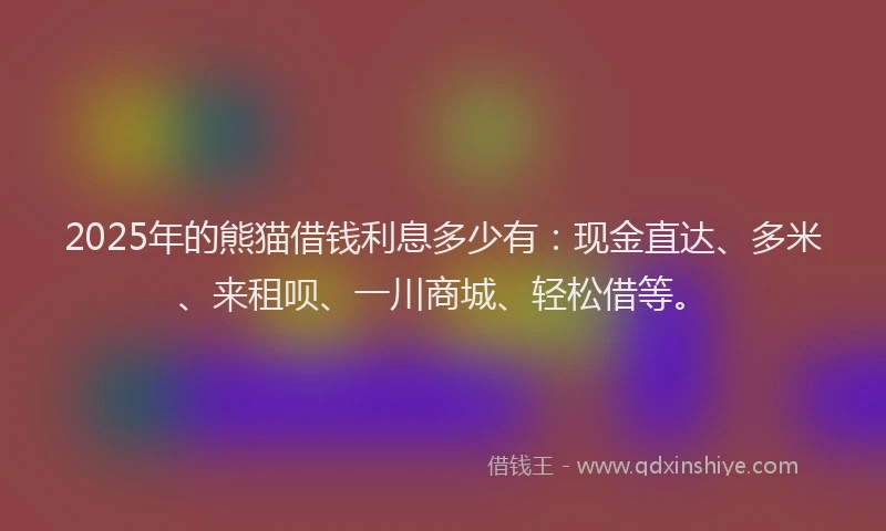 2025年的熊猫借钱利息多少有：现金直达、多米、来租呗、一川商城、轻松借等。