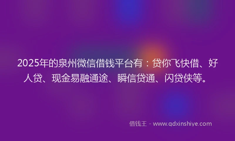 2025年的泉州微信借钱平台有：贷你飞快借、好人贷、现金易融通途、瞬信贷通、闪贷侠等。