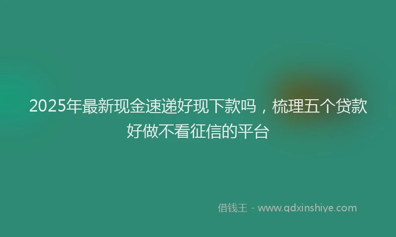 2025年最新现金速递好现下款吗，梳理五个贷款好做不看征信的平台