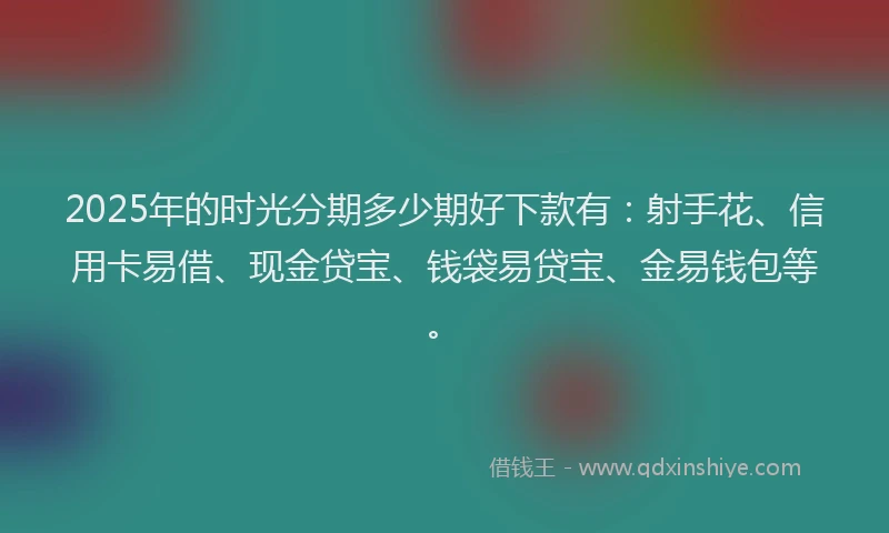 2025年的时光分期多少期好下款有：射手花、信用卡易借、现金贷宝、钱袋易贷宝、金易钱包等。