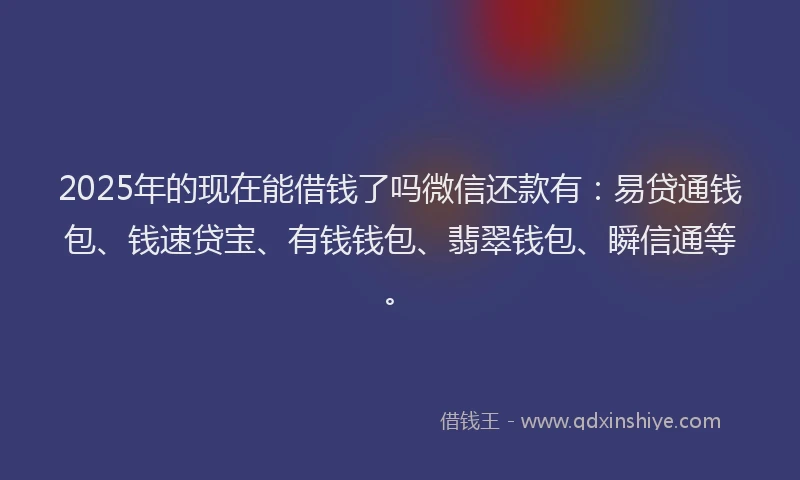 2025年的现在能借钱了吗微信还款有：易贷通钱包、钱速贷宝、有钱钱包、翡翠钱包、瞬信通等。
