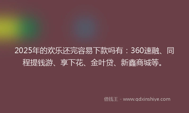 2025年的欢乐还完容易下款吗有：360速融、同程提钱游、享下花、金叶贷、新鑫商城等。
