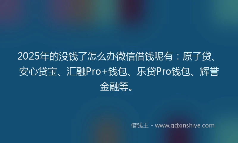 2025年的没钱了怎么办微信借钱呢有：原子贷、安心贷宝、汇融Pro+钱包、乐贷Pro钱包、辉誉金融等。