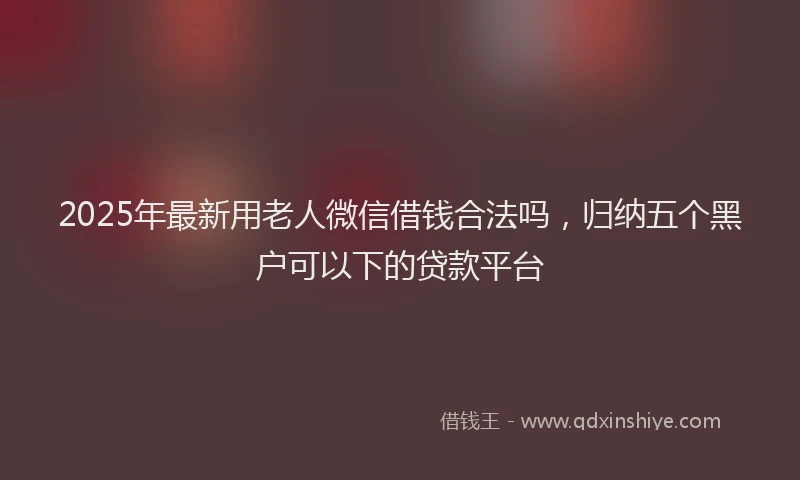 2025年最新用老人微信借钱合法吗，归纳五个黑户可以下的贷款平台