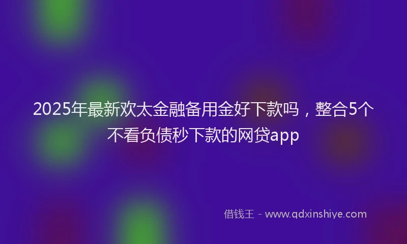 2025年最新欢太金融备用金好下款吗，整合5个不看负债秒下款的网贷app