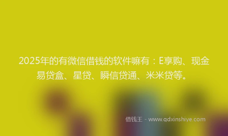 2025年的有微信借钱的软件嘛有：E享购、现金易贷盒、星贷、瞬信贷通、米米贷等。