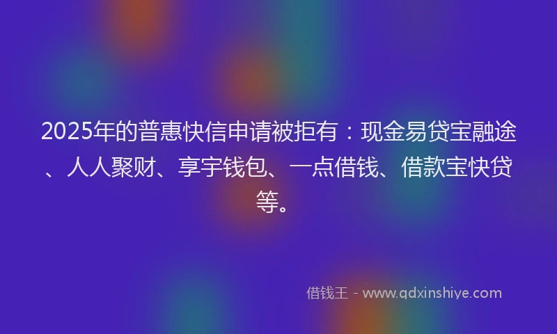 2025年的普惠快信申请被拒有：现金易贷宝融途、人人聚财、享宇钱包、一点借钱、借款宝快贷等。