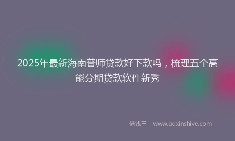 2025年最新海南普师贷款好下款吗，梳理五个高能分期贷款软件新秀
