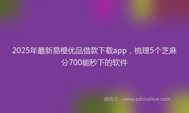 2025年最新易橙优品借款下载app，梳理5个芝麻分700能秒下的软件