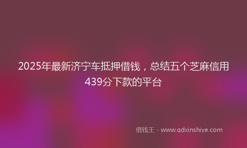 2025年最新济宁车抵押借钱，总结五个芝麻信用439分下款的平台