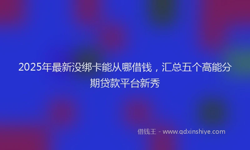 2025年最新没绑卡能从哪借钱，汇总五个高能分期贷款平台新秀