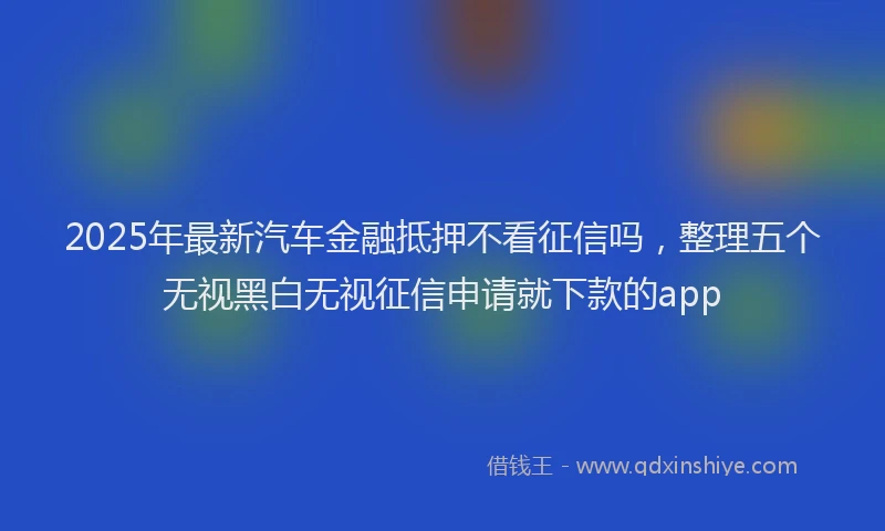 2025年最新汽车金融抵押不看征信吗，整理五个无视黑白无视征信申请就下款的app