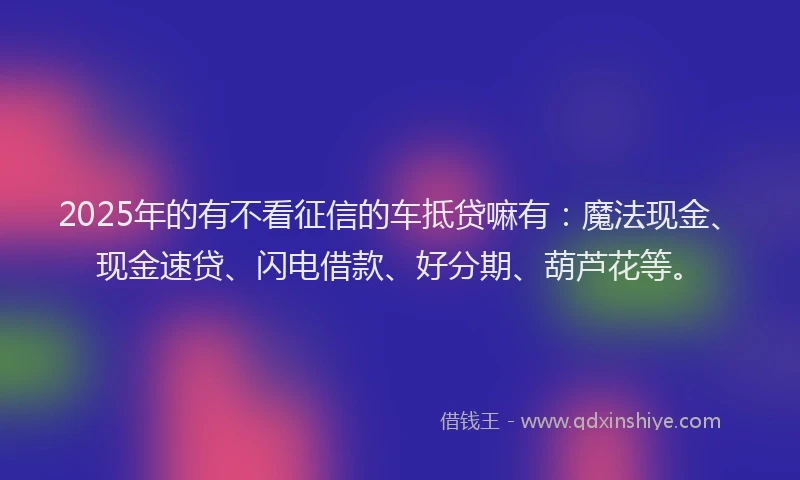 2025年的有不看征信的车抵贷嘛有：魔法现金、现金速贷、闪电借款、好分期、葫芦花等。