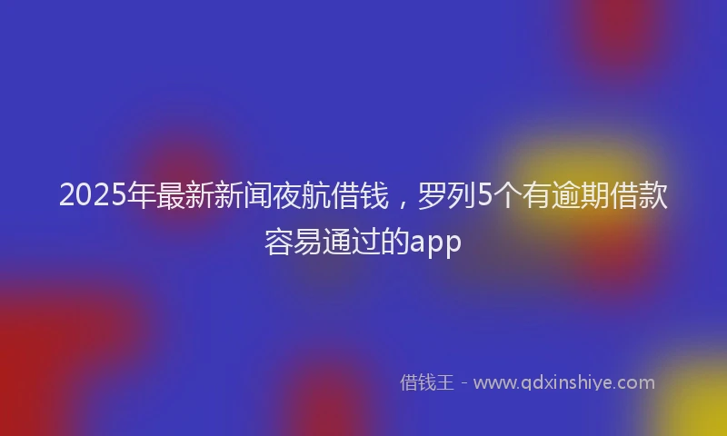 2025年最新新闻夜航借钱，罗列5个有逾期借款容易通过的app