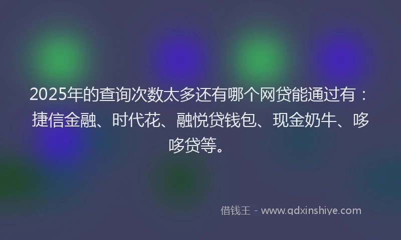 2025年的查询次数太多还有哪个网贷能通过有：捷信金融、时代花、融悦贷钱包、现金奶牛、哆哆贷等。