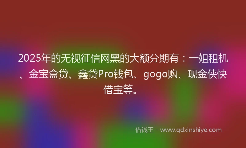 2025年的无视征信网黑的大额分期有：一姐租机、金宝盒贷、鑫贷Pro钱包、gogo购、现金侠快借宝等。