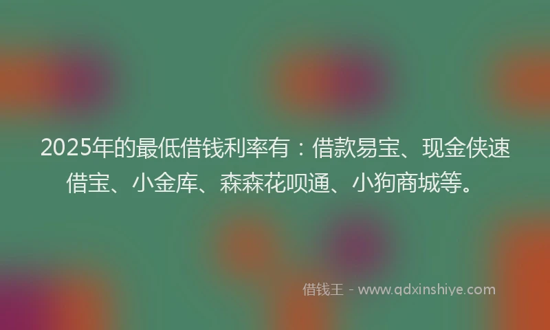 2025年的最低借钱利率有：借款易宝、现金侠速借宝、小金库、森森花呗通、小狗商城等。
