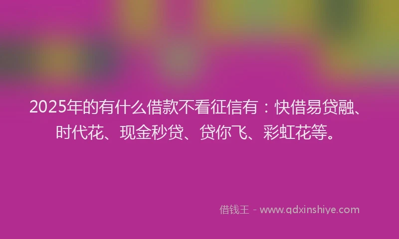 2025年的有什么借款不看征信有：快借易贷融、时代花、现金秒贷、贷你飞、彩虹花等。