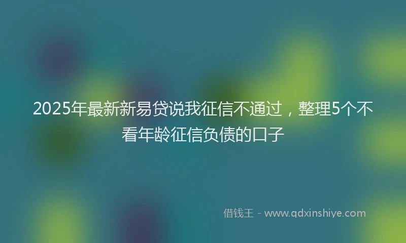 2025年最新新易贷说我征信不通过，整理5个不看年龄征信负债的口子