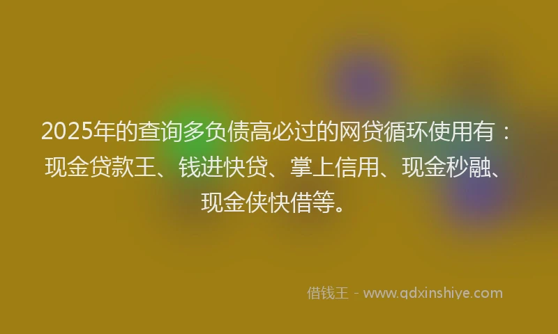 2025年的查询多负债高必过的网贷循环使用有：现金贷款王、钱进快贷、掌上信用、现金秒融、现金侠快借等。