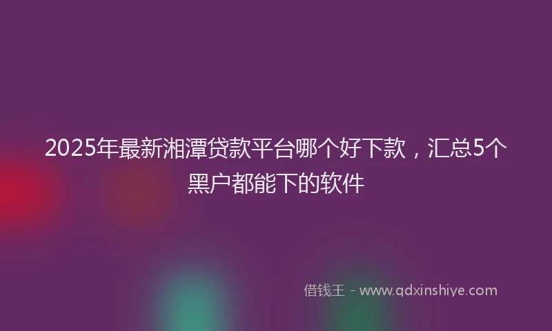 2025年最新湘潭贷款平台哪个好下款，汇总5个黑户都能下的软件