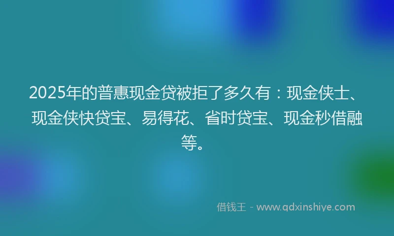 2025年的普惠现金贷被拒了多久有：现金侠士、现金侠快贷宝、易得花、省时贷宝、现金秒借融等。