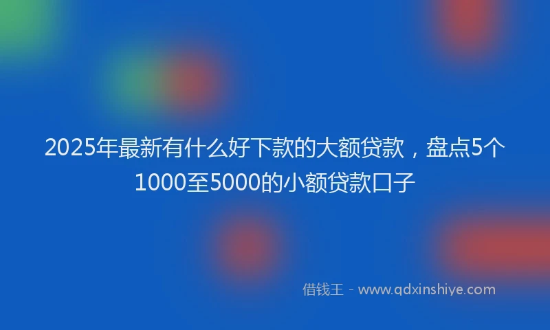 2025年最新有什么好下款的大额贷款，盘点5个1000至5000的小额贷款口子