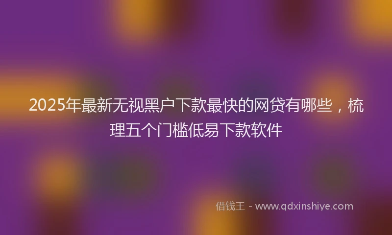 2025年最新无视黑户下款最快的网贷有哪些，梳理五个门槛低易下款软件