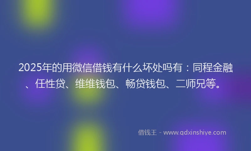 2025年的用微信借钱有什么坏处吗有：同程金融、任性贷、维维钱包、畅贷钱包、二师兄等。