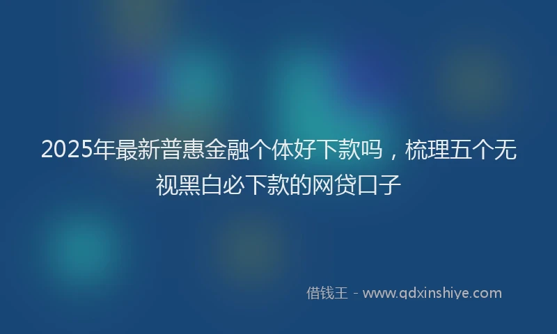 2025年最新普惠金融个体好下款吗，梳理五个无视黑白必下款的网贷口子