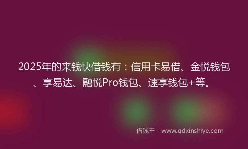 2025年的来钱快借钱有：信用卡易借、金悦钱包、享易达、融悦Pro钱包、速享钱包+等。