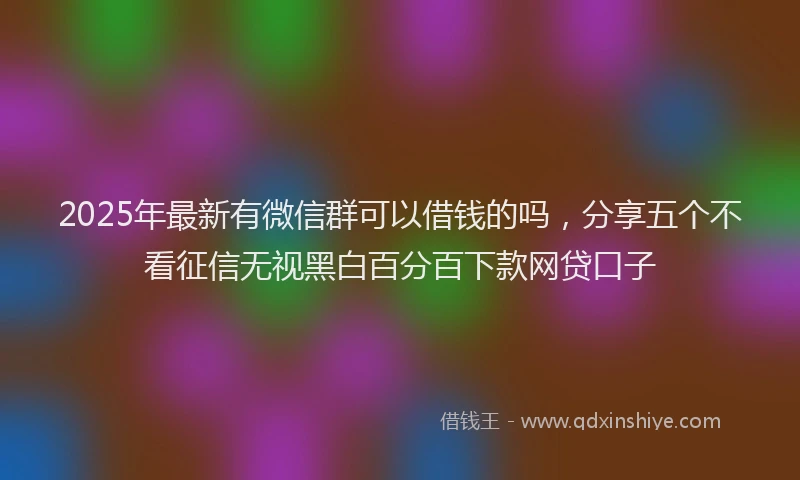 2025年最新有微信群可以借钱的吗，分享五个不看征信无视黑白百分百下款网贷口子